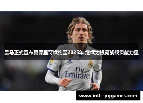 皇马正式宣布莫德里奇续约至2025年 继续为银河战舰贡献力量