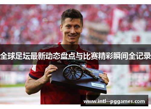 全球足坛最新动态盘点与比赛精彩瞬间全记录 全球足坛最新动态盘点与比赛精彩瞬间全记录