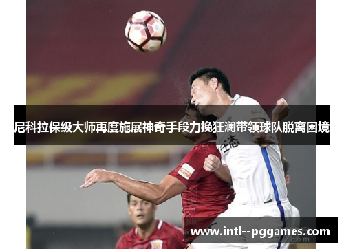 尼科拉保级大师再度施展神奇手段力挽狂澜带领球队脱离困境 尼科拉保级大师再度施展神奇手段力挽狂澜带领球队脱离困境