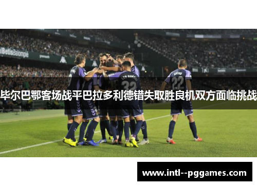 毕尔巴鄂客场战平巴拉多利德错失取胜良机双方面临挑战