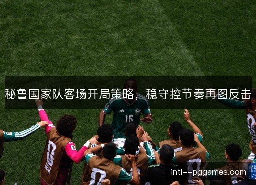秘鲁国家队客场开局策略，稳守控节奏再图反击